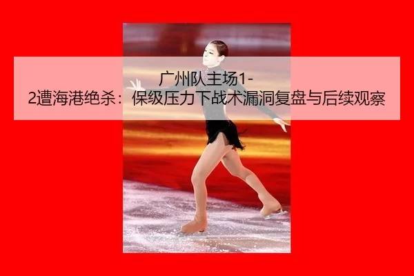 广州队主场1-2遭海港绝杀：保级压力下战术漏洞复盘与后续观察